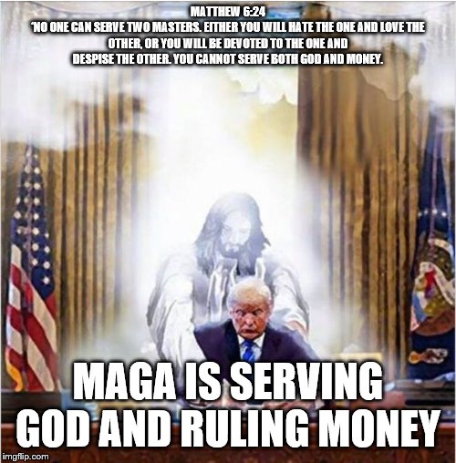 Jesus Trump | MATTHEW 6:24
‘NO ONE CAN SERVE TWO MASTERS. EITHER YOU WILL HATE THE ONE AND LOVE THE OTHER, OR YOU WILL BE DEVOTED TO THE ONE AND DESPISE THE OTHER. YOU CANNOT SERVE BOTH GOD AND MONEY. MAGA IS SERVING GOD AND RULING MONEY | image tagged in jesus trump | made w/ Imgflip meme maker
