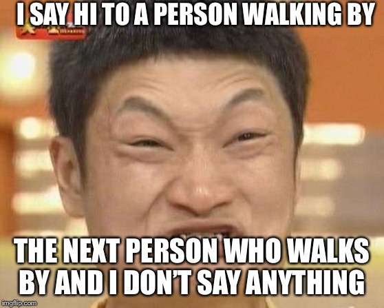 Impossibru Guy Original Meme | I SAY HI TO A PERSON WALKING BY; THE NEXT PERSON WHO WALKS BY AND I DON’T SAY ANYTHING | image tagged in memes,impossibru guy original | made w/ Imgflip meme maker