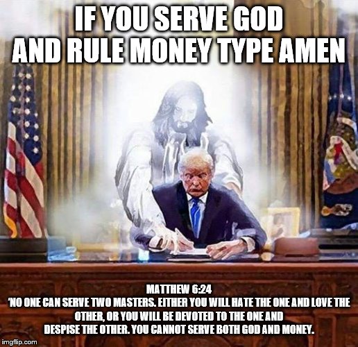 trump jesus | IF YOU SERVE GOD AND RULE MONEY TYPE AMEN; MATTHEW 6:24
‘NO ONE CAN SERVE TWO MASTERS. EITHER YOU WILL HATE THE ONE AND LOVE THE OTHER, OR YOU WILL BE DEVOTED TO THE ONE AND DESPISE THE OTHER. YOU CANNOT SERVE BOTH GOD AND MONEY. | image tagged in trump jesus | made w/ Imgflip meme maker