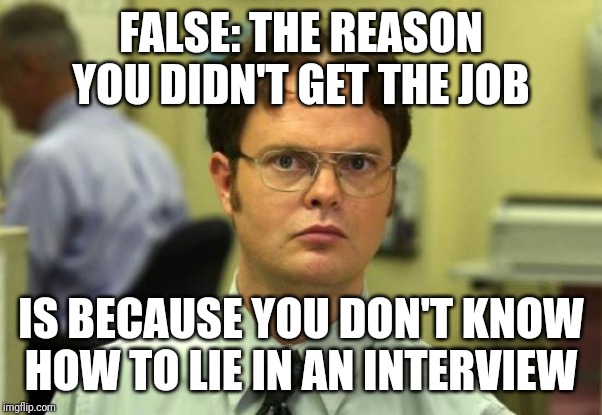 Dwight Schrute Meme | FALSE: THE REASON YOU DIDN'T GET THE JOB IS BECAUSE YOU DON'T KNOW HOW TO LIE IN AN INTERVIEW | image tagged in memes,dwight schrute | made w/ Imgflip meme maker