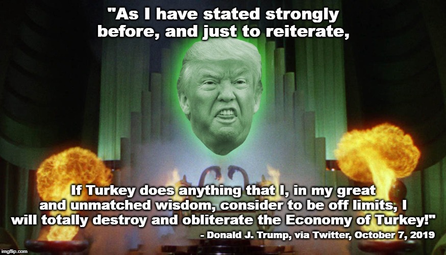 I'll take "Musings of a Raving Lunatic" for $1000, Alex | "As I have stated strongly before, and just to reiterate, If Turkey does anything that I, in my great and unmatched wisdom, consider to be off limits, I will totally destroy and obliterate the Economy of Turkey!"; - Donald J. Trump, via Twitter, October 7, 2019 | image tagged in donald trump,lunatic,impeach trump | made w/ Imgflip meme maker