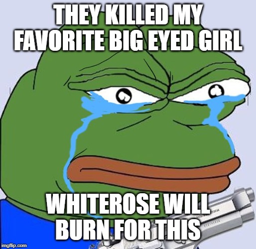 Angry crying pepe | THEY KILLED MY FAVORITE BIG EYED GIRL; WHITEROSE WILL BURN FOR THIS | image tagged in angry crying pepe | made w/ Imgflip meme maker