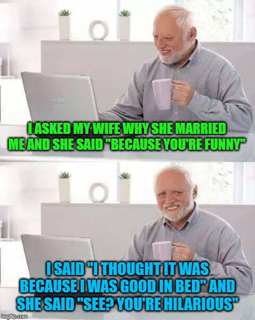 Where's the love? | I ASKED MY WIFE WHY SHE MARRIED ME AND SHE SAID "BECAUSE YOU'RE FUNNY"; I SAID "I THOUGHT IT WAS BECAUSE I WAS GOOD IN BED" AND SHE SAID "SEE? YOU'RE HILARIOUS" | image tagged in memes,hide the pain harold,you're funny,funny,marriage | made w/ Imgflip meme maker