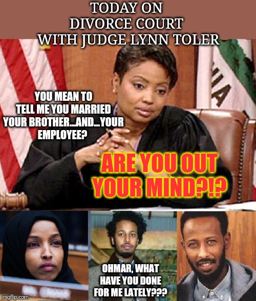 Divorce Court, Ilhan Omar Edition | TODAY ON 
DIVORCE COURT 
WITH JUDGE LYNN TOLER; YOU MEAN TO TELL ME YOU MARRIED YOUR BROTHER...AND...YOUR EMPLOYEE? ARE YOU OUT YOUR MIND?!? OHMAR, WHAT HAVE YOU DONE FOR ME LATELY??? | image tagged in ilhan omar,the squad,aoc plus 3,divorce,stupid liberals,liberal hypocrisy | made w/ Imgflip meme maker