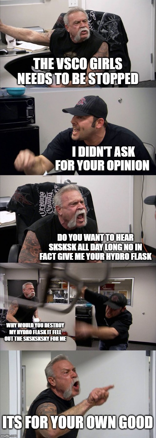 American Chopper Argument Meme | THE VSCO GIRLS NEEDS TO BE STOPPED; I DIDN'T ASK FOR YOUR OPINION; DO YOU WANT TO HEAR SKSKSK ALL DAY LONG NO IN FACT GIVE ME YOUR HYDRO FLASK; WHY WOULD YOU DESTROY MY HYDRO FLASK IT FELL OUT THE SKSKSKSKY FOR ME; ITS FOR YOUR OWN GOOD | image tagged in memes,american chopper argument | made w/ Imgflip meme maker