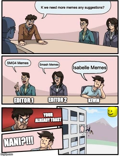 Boardroom Meeting Suggestion Meme | K we need more memes any suggestions? SMG4 Memes; Smash Memes; Isabelle Memes; EDITOR 2; EDITOR 1; KEVIN; YOUR ALREADY TOAST; NANI?!!! | image tagged in memes,boardroom meeting suggestion | made w/ Imgflip meme maker