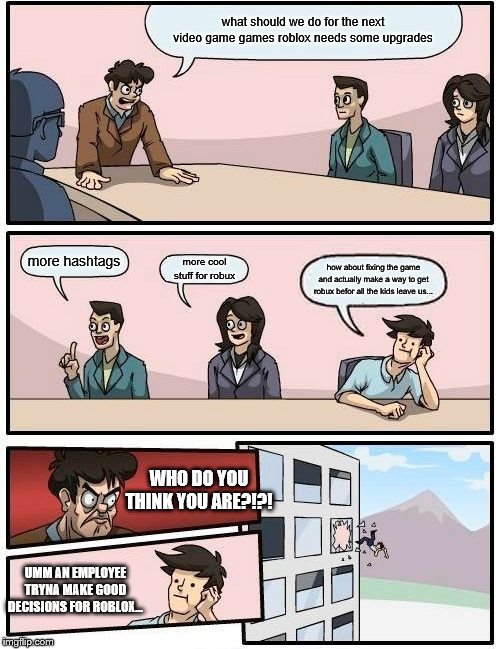 Boardroom Meeting Suggestion Meme | what should we do for the next video game games roblox needs some upgrades; more hashtags; more cool stuff for robux; how about fixing the game and actually make a way to get robux befor all the kids leave us... WHO DO YOU THINK YOU ARE?!?! UMM AN EMPLOYEE TRYNA MAKE GOOD DECISIONS FOR ROBLOX... | image tagged in memes,boardroom meeting suggestion | made w/ Imgflip meme maker