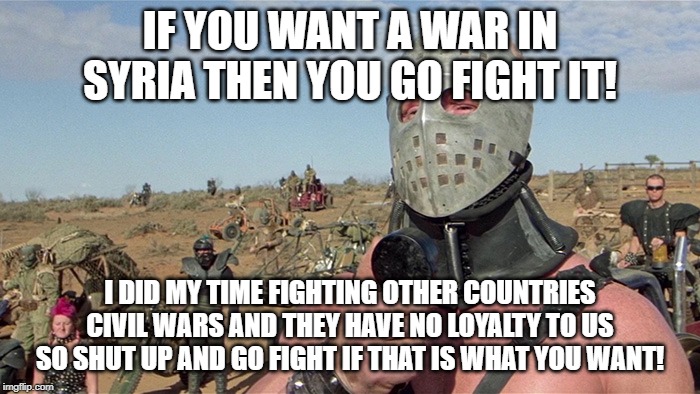 Humungus Mad Max Road Warrior | IF YOU WANT A WAR IN SYRIA THEN YOU GO FIGHT IT! I DID MY TIME FIGHTING OTHER COUNTRIES CIVIL WARS AND THEY HAVE NO LOYALTY TO US SO SHUT UP AND GO FIGHT IF THAT IS WHAT YOU WANT! | image tagged in humungus mad max road warrior | made w/ Imgflip meme maker