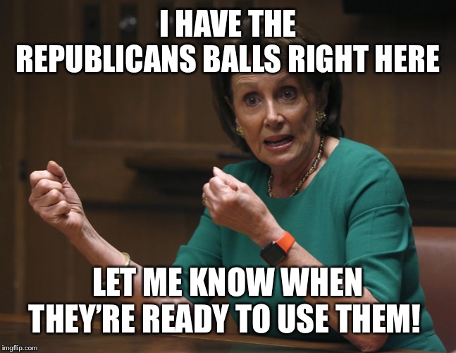 I HAVE THE REPUBLICANS BALLS RIGHT HERE; LET ME KNOW WHEN THEY’RE READY TO USE THEM! | image tagged in nancy pelosi and trump,nancy pelosi tough meme,trump impeachment,impeach trump,republican cowards | made w/ Imgflip meme maker