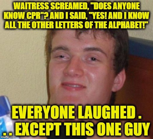 10 Guy Meme | WAITRESS SCREAMED, "DOES ANYONE KNOW CPR"? AND I SAID, "YES! AND I KNOW ALL THE OTHER LETTERS OF THE ALPHABET!"; EVERYONE LAUGHED . . . EXCEPT THIS ONE GUY | image tagged in memes,10 guy | made w/ Imgflip meme maker