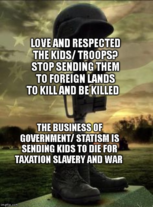 Military Memorial | LOVE AND RESPECTED THE KIDS/ TROOPS? STOP SENDING THEM TO FOREIGN LANDS TO KILL AND BE KILLED; THE BUSINESS OF GOVERNMENT/ STATISM IS SENDING KIDS TO DIE FOR TAXATION SLAVERY AND WAR | image tagged in military memorial | made w/ Imgflip meme maker