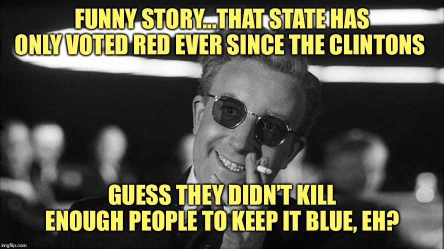 Doctor Strangelove says... | FUNNY STORY...THAT STATE HAS ONLY VOTED RED EVER SINCE THE CLINTONS GUESS THEY DIDN’T KILL ENOUGH PEOPLE TO KEEP IT BLUE, EH? | made w/ Imgflip meme maker