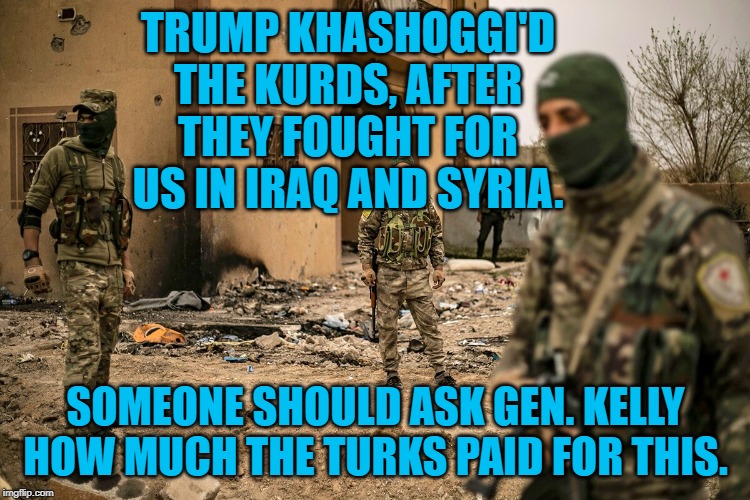 Kurdish Allies | TRUMP KHASHOGGI'D THE KURDS, AFTER THEY FOUGHT FOR US IN IRAQ AND SYRIA. SOMEONE SHOULD ASK GEN. KELLY HOW MUCH THE TURKS PAID FOR THIS. | image tagged in politics | made w/ Imgflip meme maker