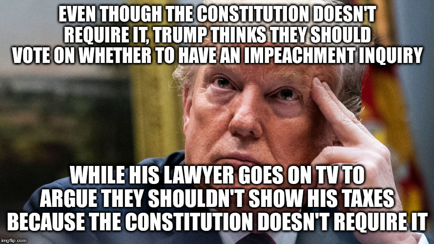 More inconsistent arguments | EVEN THOUGH THE CONSTITUTION DOESN'T REQUIRE IT, TRUMP THINKS THEY SHOULD VOTE ON WHETHER TO HAVE AN IMPEACHMENT INQUIRY; WHILE HIS LAWYER GOES ON TV TO ARGUE THEY SHOULDN'T SHOW HIS TAXES BECAUSE THE CONSTITUTION DOESN'T REQUIRE IT | image tagged in trump,humor,trump's taxes,impeachment inquiry,impeachment,jay sekulow | made w/ Imgflip meme maker