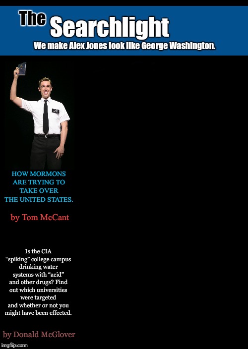 Searchlight blank cover | HOW MORMONS ARE TRYING TO TAKE OVER THE UNITED STATES. by Tom McCant; Is the CIA “spiking” college campus drinking water systems with “acid” and other drugs? Find out which universities were targeted and whether or not you might have been effected. by Donald McGlover | image tagged in searchlight blank cover,mormons,cia | made w/ Imgflip meme maker
