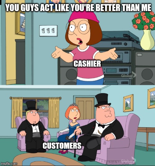 Meg Family Guy Better than me | YOU GUYS ACT LIKE YOU'RE BETTER THAN ME; CASHIER; CUSTOMERS | image tagged in meg family guy better than me,retail | made w/ Imgflip meme maker