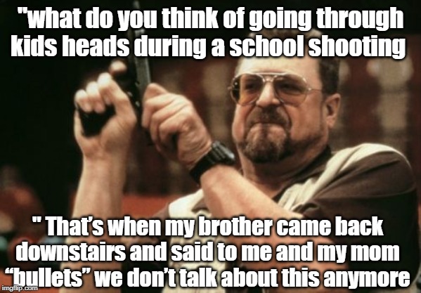 Am I The Only One Around Here Meme | "what do you think of going through kids heads during a school shooting; " That’s when my brother came back downstairs and said to me and my mom “bullets” we don’t talk about this anymore | image tagged in memes,am i the only one around here | made w/ Imgflip meme maker