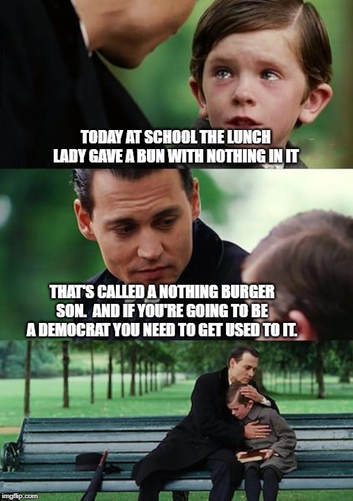 I grew up poor eating nothing burgers for lunch, not knowing there was a political party that thought that was normal. | TODAY AT SCHOOL THE LUNCH LADY GAVE A BUN WITH NOTHING IN IT; THAT'S CALLED A NOTHING BURGER SON.  AND IF YOU'RE GOING TO BE A DEMOCRAT YOU NEED TO GET USED TO IT. | image tagged in memes,finding neverland,nothing burger,politics,political meme | made w/ Imgflip meme maker