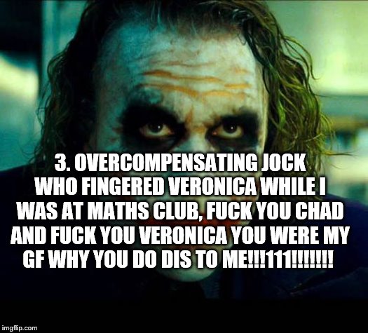 Joker. It's simple we kill the batman | 3. OVERCOMPENSATING JOCK WHO FINGERED VERONICA WHILE I WAS AT MATHS CLUB, F**K YOU CHAD AND F**K YOU VERONICA YOU WERE MY GF WHY YOU DO DIS  | image tagged in joker it's simple we kill the batman | made w/ Imgflip meme maker