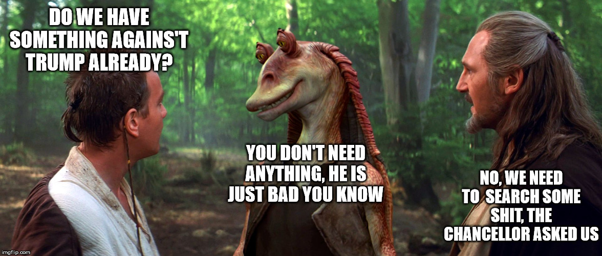 Jar Jar Binks | DO WE HAVE SOMETHING AGAINS'T TRUMP ALREADY? YOU DON'T NEED ANYTHING, HE IS JUST BAD YOU KNOW; NO, WE NEED TO  SEARCH SOME SHIT, THE CHANCELLOR ASKED US | image tagged in jar jar binks | made w/ Imgflip meme maker