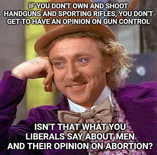Creepy Condescending Wonka Meme | IF YOU DON'T OWN AND SHOOT HANDGUNS AND SPORTING RIFLES, YOU DON'T GET TO HAVE AN OPINION ON GUN CONTROL; ISN'T THAT WHAT YOU LIBERALS SAY ABOUT MEN AND THEIR OPINION ON ABORTION? | image tagged in memes,creepy condescending wonka | made w/ Imgflip meme maker