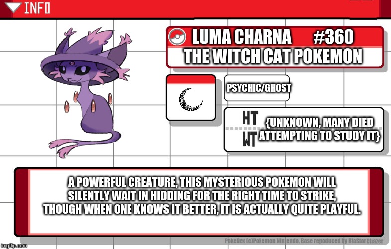 Luma Charna, The Witch Cat Pokemon | LUMA CHARNA       #360
THE WITCH CAT POKEMON; PSYCHIC/GHOST; {UNKNOWN, MANY DIED ATTEMPTING TO STUDY IT}; A POWERFUL CREATURE, THIS MYSTERIOUS POKEMON WILL SILENTLY WAIT IN HIDDING FOR THE RIGHT TIME TO STRIKE, THOUGH WHEN ONE KNOWS IT BETTER, IT IS ACTUALLY QUITE PLAYFUL. | image tagged in imgflip username pokedex,pokemon,fusion,pokemon fusion | made w/ Imgflip meme maker