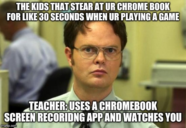 Dwight Schrute Meme | THE KIDS THAT STEAR AT UR CHROME BOOK FOR LIKE 30 SECONDS WHEN UR PLAYING A GAME; TEACHER: USES A CHROMEBOOK SCREEN RECORIDNG APP AND WATCHES YOU | image tagged in memes,dwight schrute | made w/ Imgflip meme maker