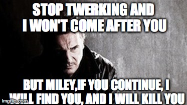 I Will Find You And Kill You | STOP TWERKING AND I WON'T COME AFTER YOU BUT MILEY,IF YOU CONTINUE, I WILL FIND YOU, AND I WILL KILL YOU | image tagged in memes,i will find you and kill you,miley cyrus | made w/ Imgflip meme maker