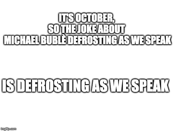 Blank White Template | IT'S OCTOBER, 
SO THE JOKE ABOUT 
MICHAEL BUBLÈ DEFROSTING AS WE SPEAK; IS DEFROSTING AS WE SPEAK | image tagged in blank white template | made w/ Imgflip meme maker