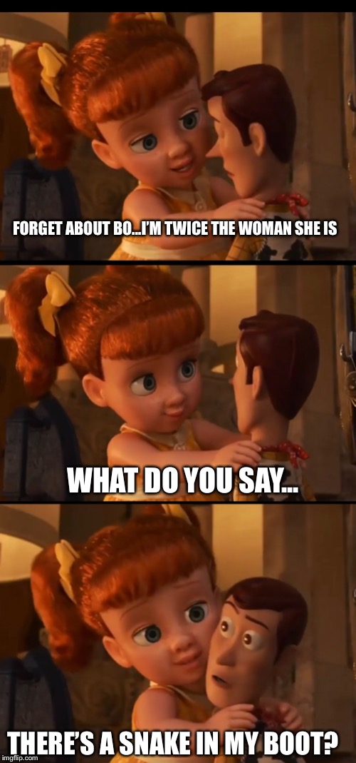 Gaby Gaby and Woody | FORGET ABOUT BO...I’M TWICE THE WOMAN SHE IS; WHAT DO YOU SAY... THERE’S A SNAKE IN MY BOOT? | image tagged in toy story 4,gaby gaby,woody | made w/ Imgflip meme maker