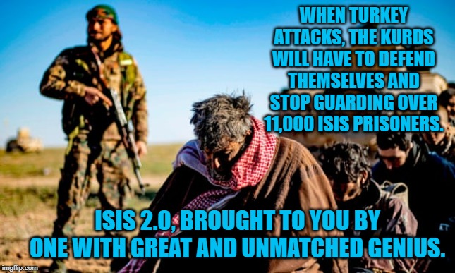 ISIS 2.0 | WHEN TURKEY ATTACKS, THE KURDS WILL HAVE TO DEFEND THEMSELVES AND STOP GUARDING OVER 11,000 ISIS PRISONERS. ISIS 2.0, BROUGHT TO YOU BY ONE WITH GREAT AND UNMATCHED GENIUS. | image tagged in politics | made w/ Imgflip meme maker