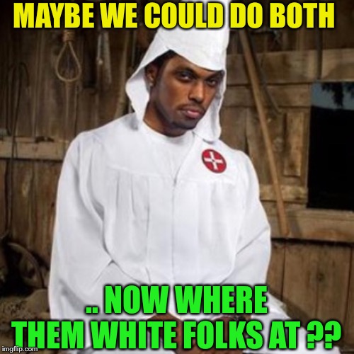 black kkk | MAYBE WE COULD DO BOTH .. NOW WHERE THEM WHITE FOLKS AT ?? | image tagged in black kkk | made w/ Imgflip meme maker