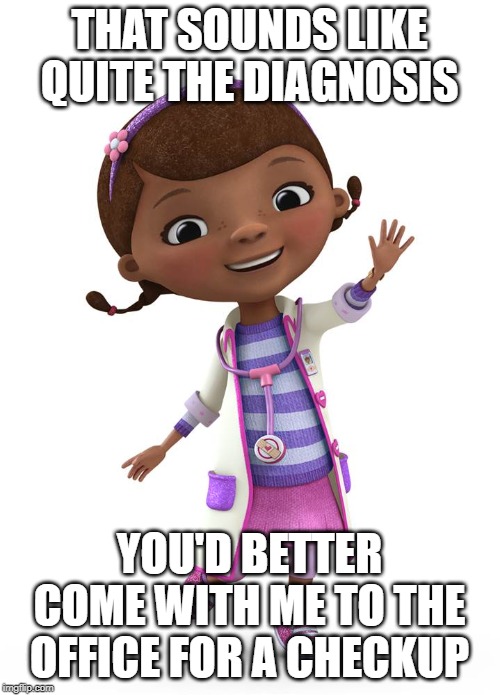 Doc McStuffins | THAT SOUNDS LIKE QUITE THE DIAGNOSIS YOU'D BETTER COME WITH ME TO THE OFFICE FOR A CHECKUP | image tagged in doc mcstuffins | made w/ Imgflip meme maker