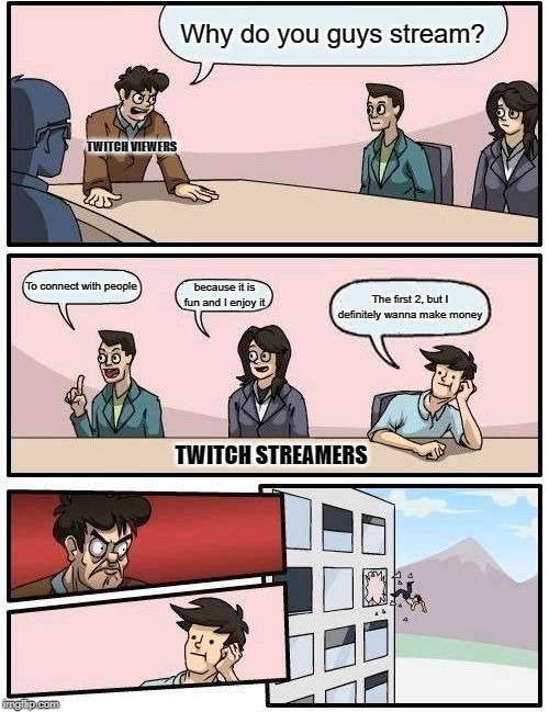 Boardroom Meeting Suggestion | Why do you guys stream? TWITCH VIEWERS; To connect with people; because it is fun and I enjoy it; The first 2, but I definitely wanna make money; TWITCH STREAMERS | image tagged in memes,boardroom meeting suggestion | made w/ Imgflip meme maker