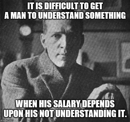 IT IS DIFFICULT TO GET A MAN TO UNDERSTAND SOMETHING WHEN HIS SALARY DEPENDS UPON HIS NOT UNDERSTANDING IT. | made w/ Imgflip meme maker