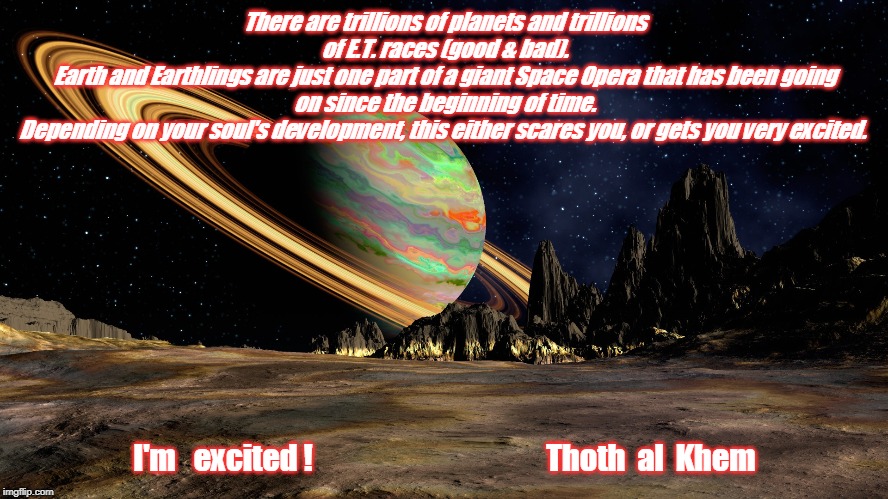 Thoth al Khem | There are trillions of planets and trillions of E.T. races (good & bad).
Earth and Earthlings are just one part of a giant Space Opera that has been going on since the beginning of time.
Depending on your soul's development, this either scares you, or gets you very excited. I'm   excited !                                       Thoth  al  Khem | image tagged in thoth al khem | made w/ Imgflip meme maker