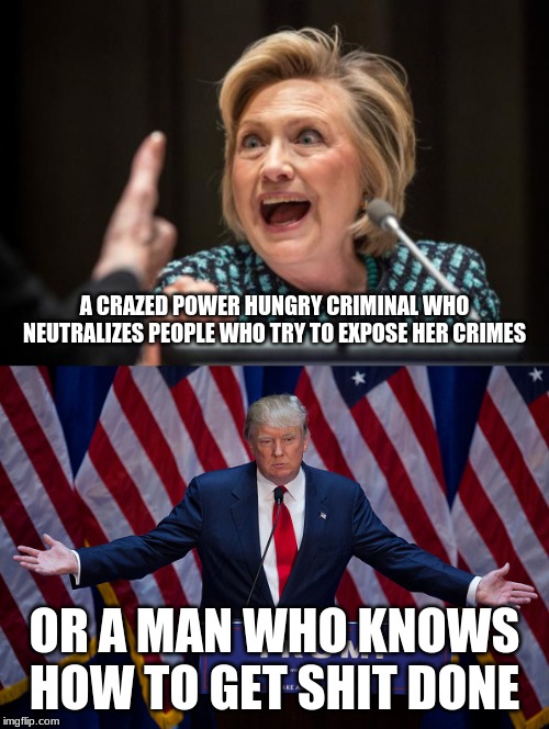 Who would you rather have in office | A CRAZED POWER HUNGRY CRIMINAL WHO NEUTRALIZES PEOPLE WHO TRY TO EXPOSE HER CRIMES; OR A MAN WHO KNOWS HOW TO GET SHIT DONE | image tagged in donald trump,hilary clinton | made w/ Imgflip meme maker
