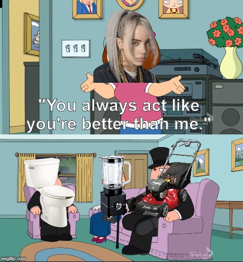 Things that make better music than Billie Eilish. | "You always act like you're better than me." | image tagged in meg family guy better than me | made w/ Imgflip meme maker