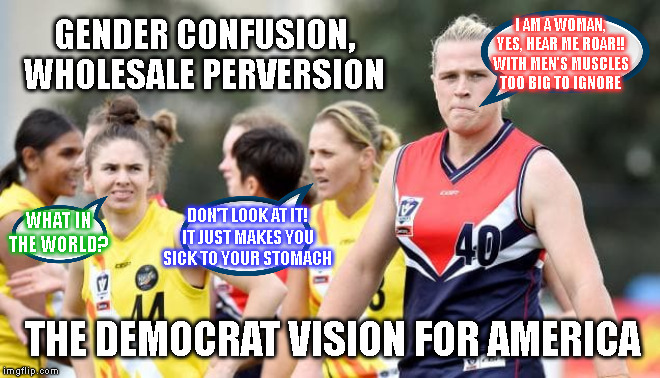 I AM A WOMAN,
YES, HEAR ME ROAR!!
WITH MEN'S MUSCLES
TOO BIG TO IGNORE; GENDER CONFUSION,
WHOLESALE PERVERSION; DON'T LOOK AT IT!
IT JUST MAKES YOU
SICK TO YOUR STOMACH; WHAT IN
THE WORLD? THE DEMOCRAT VISION FOR AMERICA | made w/ Imgflip meme maker