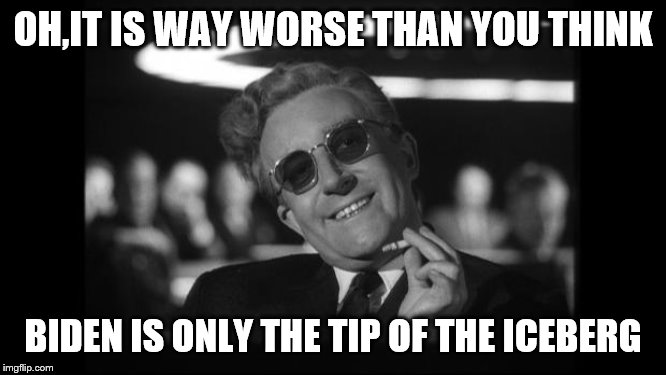 dr strangelove | OH,IT IS WAY WORSE THAN YOU THINK BIDEN IS ONLY THE TIP OF THE ICEBERG | image tagged in dr strangelove | made w/ Imgflip meme maker