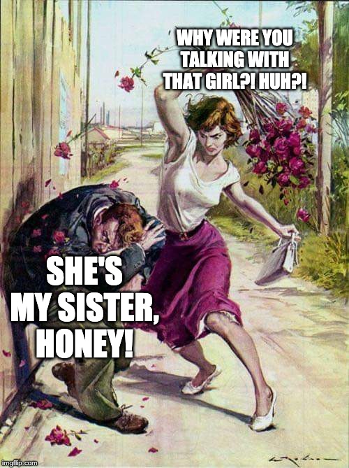 Beaten with Roses | WHY WERE YOU TALKING WITH THAT GIRL?! HUH?! SHE'S MY SISTER, HONEY! | image tagged in beaten with roses | made w/ Imgflip meme maker