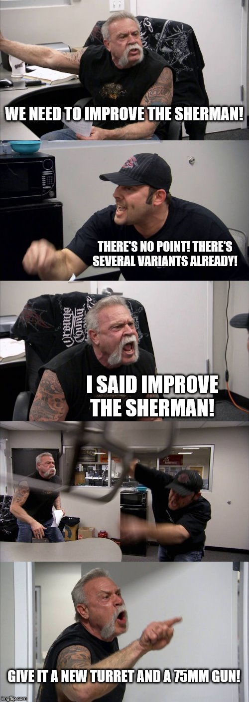 M4 Sherman Improved meme | WE NEED TO IMPROVE THE SHERMAN! THERE'S NO POINT! THERE'S SEVERAL VARIANTS ALREADY! I SAID IMPROVE THE SHERMAN! GIVE IT A NEW TURRET AND A 75MM GUN! | image tagged in memes,american chopper argument | made w/ Imgflip meme maker