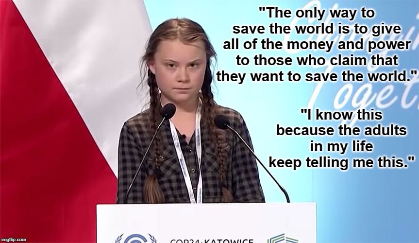 I say that we take her word for it. | "The only way to save the world is to give all of the money and power to those who claim that they want to save the world."; "I know this because the adults in my life keep telling me this." | image tagged in greta thunberg,liberal logic,memes | made w/ Imgflip meme maker