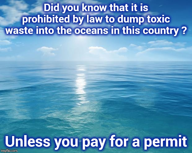 Do you need more reasons why Politicians suck ? | Did you know that it is prohibited by law to dump toxic waste into the oceans in this country ? Unless you pay for a permit | image tagged in ocean,show me the money,money in politics,see no one cares,just money,deal with it | made w/ Imgflip meme maker