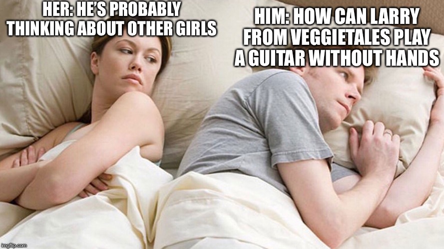 He's probably thinking about girls | HER: HE’S PROBABLY THINKING ABOUT OTHER GIRLS; HIM: HOW CAN LARRY FROM VEGGIETALES PLAY A GUITAR WITHOUT HANDS | image tagged in he's probably thinking about girls,veggietales,guitar | made w/ Imgflip meme maker