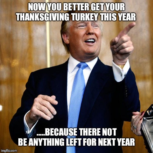 Donal Trump Birthday | NOW YOU BETTER GET YOUR THANKSGIVING TURKEY THIS YEAR; .....BECAUSE THERE NOT BE ANYTHING LEFT FOR NEXT YEAR | image tagged in donal trump birthday | made w/ Imgflip meme maker