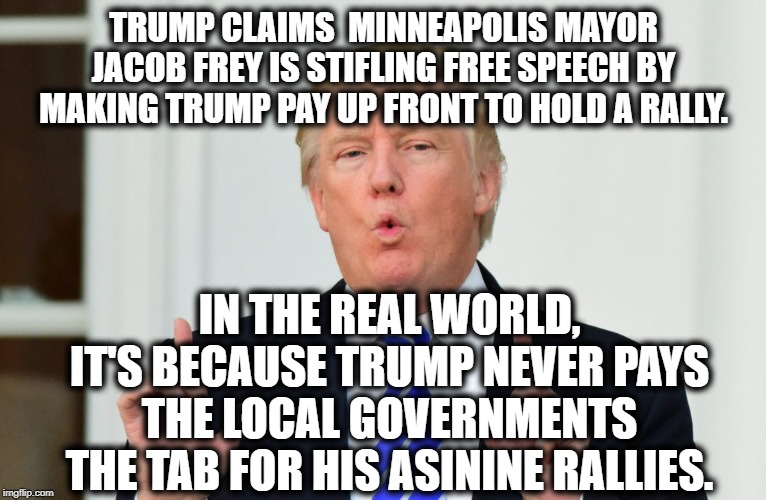 You still don't feel like a jerk supporting him? Really? | TRUMP CLAIMS  MINNEAPOLIS MAYOR JACOB FREY IS STIFLING FREE SPEECH BY MAKING TRUMP PAY UP FRONT TO HOLD A RALLY. IN THE REAL WORLD, IT'S BECAUSE TRUMP NEVER PAYS THE LOCAL GOVERNMENTS THE TAB FOR HIS ASININE RALLIES. | image tagged in donald trump,cheapskate,loser,traitor,treason,impeach trump | made w/ Imgflip meme maker