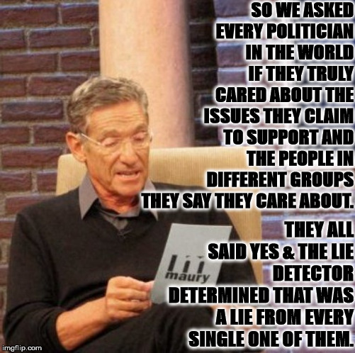Maury Lie Detector | SO WE ASKED EVERY POLITICIAN IN THE WORLD IF THEY TRULY CARED ABOUT THE ISSUES THEY CLAIM TO SUPPORT AND THE PEOPLE IN DIFFERENT GROUPS THEY SAY THEY CARE ABOUT. THEY ALL SAID YES & THE LIE DETECTOR DETERMINED THAT WAS A LIE FROM EVERY SINGLE ONE OF THEM. | image tagged in memes,maury lie detector | made w/ Imgflip meme maker