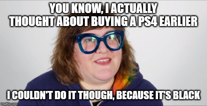 High Guardian Spice SJW | YOU KNOW, I ACTUALLY THOUGHT ABOUT BUYING A PS4 EARLIER; I COULDN'T DO IT THOUGH, BECAUSE IT'S BLACK | image tagged in high guardian spice sjw | made w/ Imgflip meme maker
