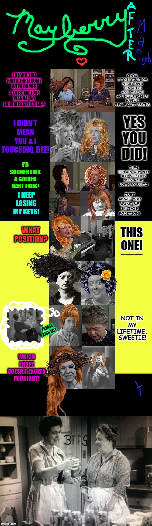 Mayberrian Situation! The Truth Comes Out Now! | CLARA, I TOLD YOU PROM NIGHT OVER TEN YEARS AGO, YOU & I ARE NEVER GONNA' HAPPEN. PLEASE QUIT ASKING. I HEARD YOU HAD A THREESOME WITH GOMER & OTIS. ME TOO! WANNA' GO FOURSIES NEXT TIME? I DIDN'T MEAN YOU & I TOUCHING, BEE! YES YOU DID! THEN EXPLAIN WHY YOU KEEP STICKING YOUR HAND DOWN MY PANTS! I'D SOONER LICK A GOLDEN DART FROG! JUST ADMIT YOU WANT ME IN THIS POSITION! I KEEP LOSING MY KEYS! WHAT POSITION? THIS ONE! NOT IN MY LIFETIME, SWEETIE! PLEASE KISS ME! WHICH I HOPE DOESN'T EXCEED MIDNIGHT! | image tagged in mayberrian situation the truth comes out now | made w/ Imgflip meme maker